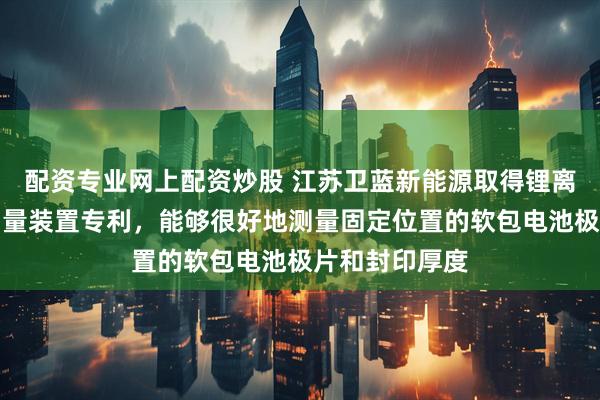 配资专业网上配资炒股 江苏卫蓝新能源取得锂离子软包电池测量装置专利，能够很好地测量固定位置的软包电池极片和封印厚度