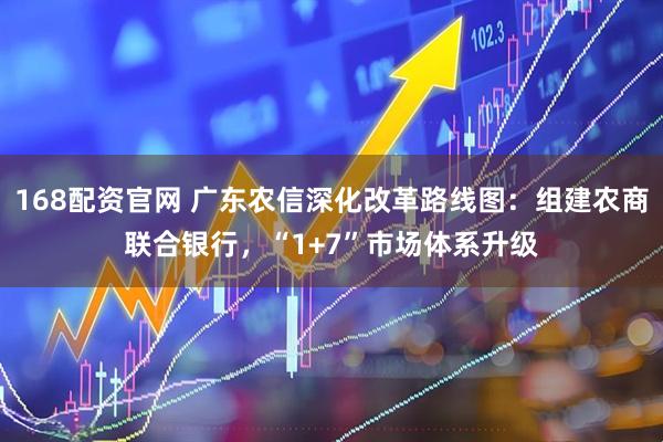 168配资官网 广东农信深化改革路线图：组建农商联合银行，“1+7”市场体系升级