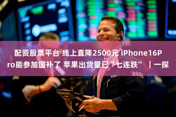 配资股票平台 线上直降2500元 iPhone16Pro能参加国补了 苹果出货量已“七连跌” ｜一探