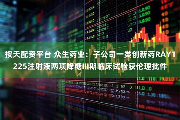 按天配资平台 众生药业：子公司一类创新药RAY1225注射液两项降糖III期临床试验获伦理批件