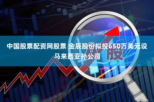 中国股票配资网股票 金辰股份拟投650万美元设马来西亚孙公司