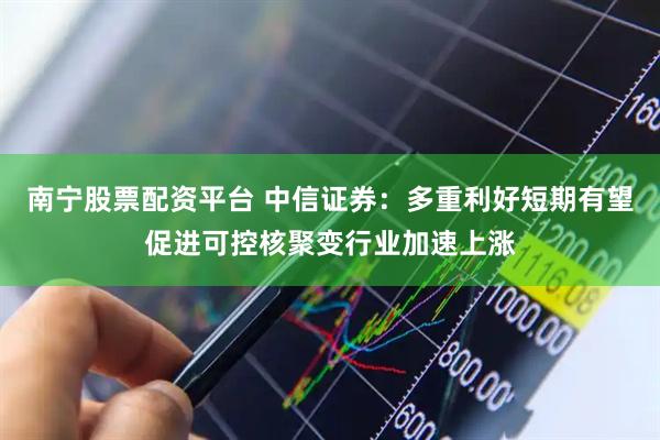 南宁股票配资平台 中信证券：多重利好短期有望促进可控核聚变行业加速上涨