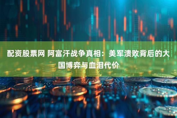 配资股票网 阿富汗战争真相：美军溃败背后的大国博弈与血泪代价