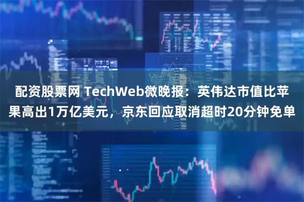 配资股票网 TechWeb微晚报：英伟达市值比苹果高出1万亿美元，京东回应取消超时20分钟免单