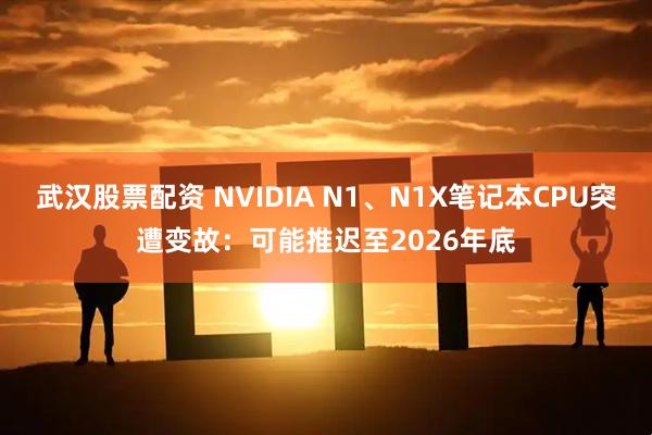 武汉股票配资 NVIDIA N1、N1X笔记本CPU突遭变故：可能推迟至2026年底