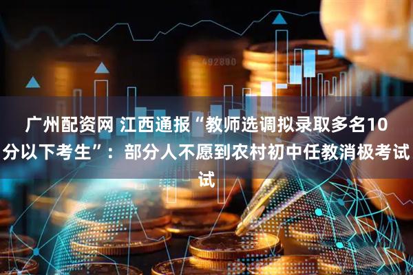 广州配资网 江西通报“教师选调拟录取多名10分以下考生”：部分人不愿到农村初中任教消极考试