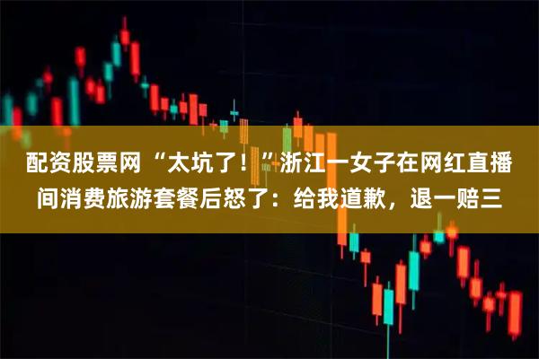 配资股票网 “太坑了！”浙江一女子在网红直播间消费旅游套餐后怒了：给我道歉，退一赔三