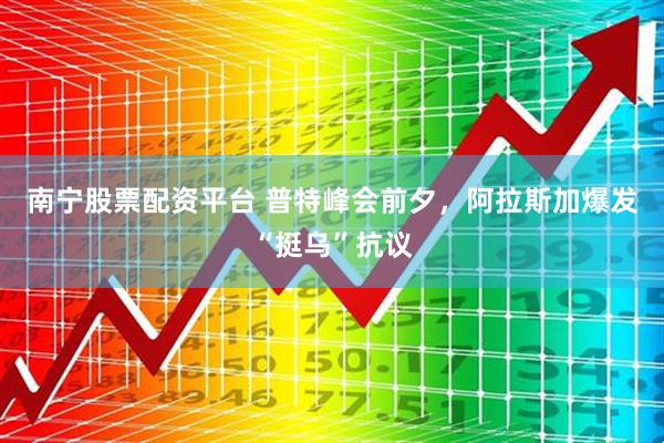 南宁股票配资平台 普特峰会前夕，阿拉斯加爆发“挺乌”抗议