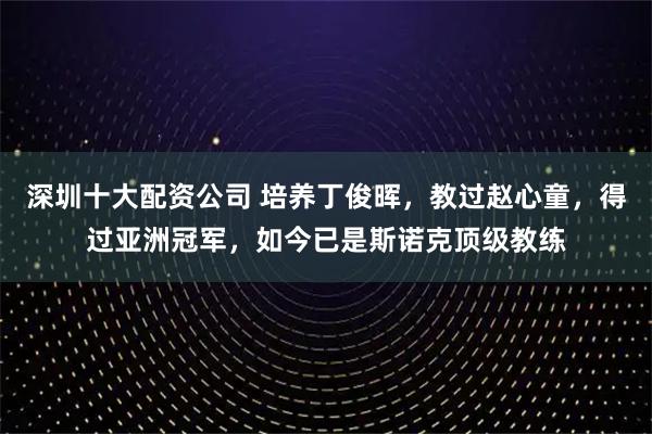 深圳十大配资公司 培养丁俊晖，教过赵心童，得过亚洲冠军，如今已是斯诺克顶级教练