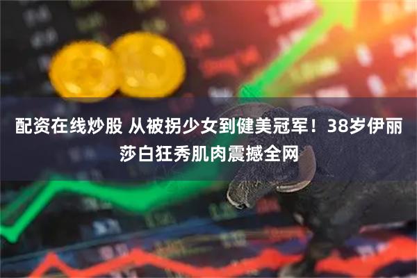 配资在线炒股 从被拐少女到健美冠军！38岁伊丽莎白狂秀肌肉震撼全网